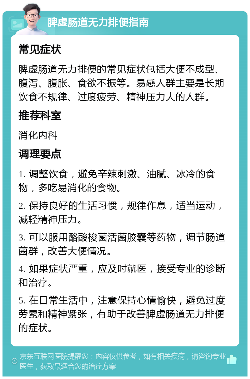 脾虚肠道无力排便指南 常见症状 脾虚肠道无力排便的常见症状包括大便不成型、腹泻、腹胀、食欲不振等。易感人群主要是长期饮食不规律、过度疲劳、精神压力大的人群。 推荐科室 消化内科 调理要点 1. 调整饮食，避免辛辣刺激、油腻、冰冷的食物，多吃易消化的食物。 2. 保持良好的生活习惯，规律作息，适当运动，减轻精神压力。 3. 可以服用酪酸梭菌活菌胶囊等药物，调节肠道菌群，改善大便情况。 4. 如果症状严重，应及时就医，接受专业的诊断和治疗。 5. 在日常生活中，注意保持心情愉快，避免过度劳累和精神紧张，有助于改善脾虚肠道无力排便的症状。