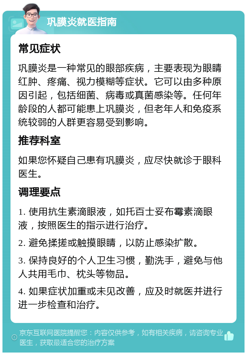 巩膜炎就医指南 常见症状 巩膜炎是一种常见的眼部疾病，主要表现为眼睛红肿、疼痛、视力模糊等症状。它可以由多种原因引起，包括细菌、病毒或真菌感染等。任何年龄段的人都可能患上巩膜炎，但老年人和免疫系统较弱的人群更容易受到影响。 推荐科室 如果您怀疑自己患有巩膜炎，应尽快就诊于眼科医生。 调理要点 1. 使用抗生素滴眼液，如托百士妥布霉素滴眼液，按照医生的指示进行治疗。 2. 避免揉搓或触摸眼睛，以防止感染扩散。 3. 保持良好的个人卫生习惯，勤洗手，避免与他人共用毛巾、枕头等物品。 4. 如果症状加重或未见改善，应及时就医并进行进一步检查和治疗。