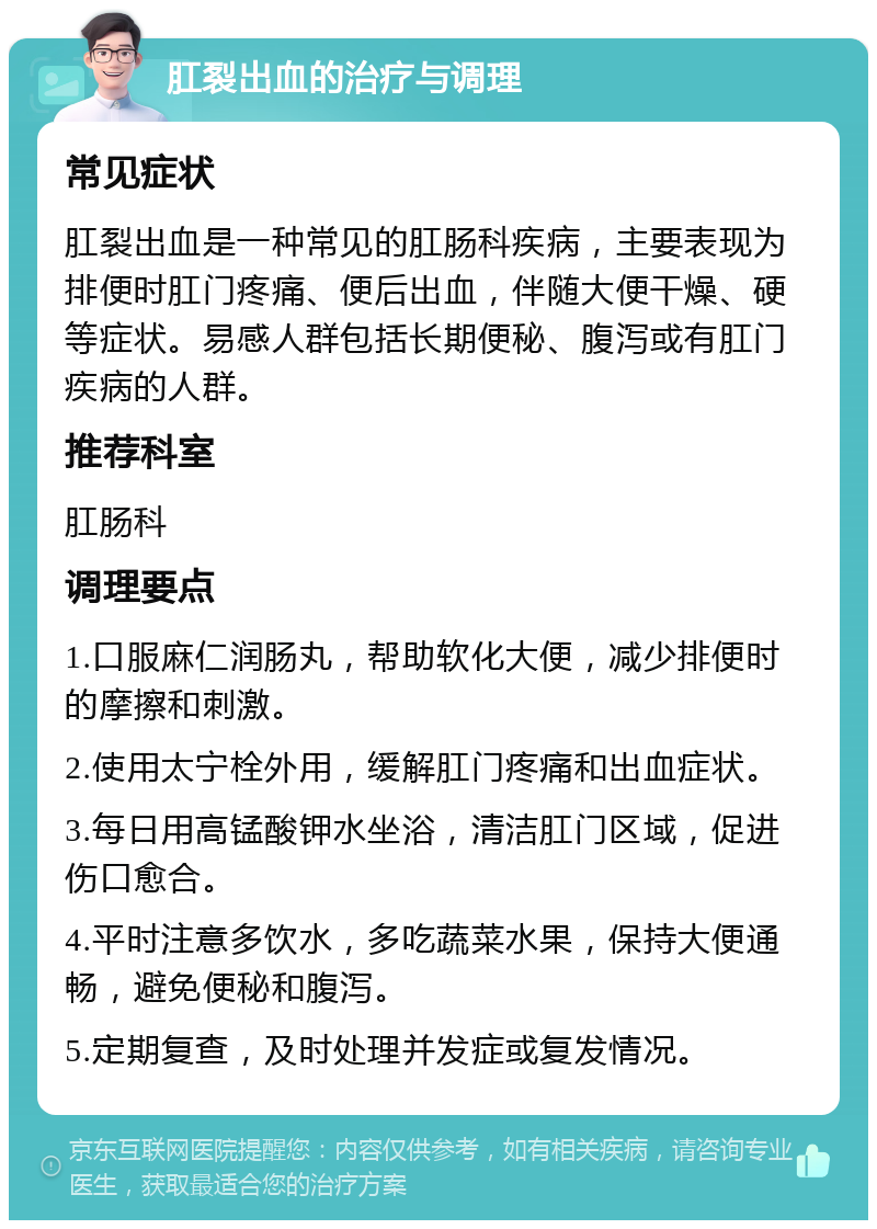 肛裂出血的治疗与调理 常见症状 肛裂出血是一种常见的肛肠科疾病，主要表现为排便时肛门疼痛、便后出血，伴随大便干燥、硬等症状。易感人群包括长期便秘、腹泻或有肛门疾病的人群。 推荐科室 肛肠科 调理要点 1.口服麻仁润肠丸，帮助软化大便，减少排便时的摩擦和刺激。 2.使用太宁栓外用，缓解肛门疼痛和出血症状。 3.每日用高锰酸钾水坐浴，清洁肛门区域，促进伤口愈合。 4.平时注意多饮水，多吃蔬菜水果，保持大便通畅，避免便秘和腹泻。 5.定期复查，及时处理并发症或复发情况。