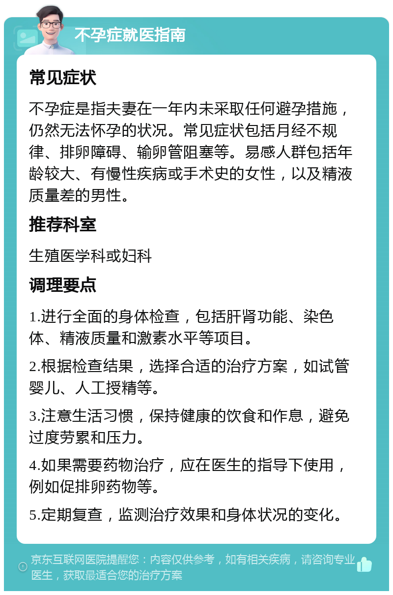 不孕症就医指南 常见症状 不孕症是指夫妻在一年内未采取任何避孕措施，仍然无法怀孕的状况。常见症状包括月经不规律、排卵障碍、输卵管阻塞等。易感人群包括年龄较大、有慢性疾病或手术史的女性，以及精液质量差的男性。 推荐科室 生殖医学科或妇科 调理要点 1.进行全面的身体检查，包括肝肾功能、染色体、精液质量和激素水平等项目。 2.根据检查结果，选择合适的治疗方案，如试管婴儿、人工授精等。 3.注意生活习惯，保持健康的饮食和作息，避免过度劳累和压力。 4.如果需要药物治疗，应在医生的指导下使用，例如促排卵药物等。 5.定期复查，监测治疗效果和身体状况的变化。