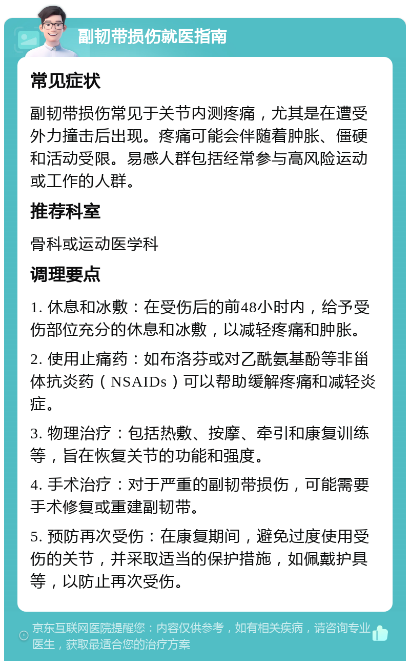 副韧带损伤就医指南 常见症状 副韧带损伤常见于关节内测疼痛，尤其是在遭受外力撞击后出现。疼痛可能会伴随着肿胀、僵硬和活动受限。易感人群包括经常参与高风险运动或工作的人群。 推荐科室 骨科或运动医学科 调理要点 1. 休息和冰敷：在受伤后的前48小时内，给予受伤部位充分的休息和冰敷，以减轻疼痛和肿胀。 2. 使用止痛药：如布洛芬或对乙酰氨基酚等非甾体抗炎药（NSAIDs）可以帮助缓解疼痛和减轻炎症。 3. 物理治疗：包括热敷、按摩、牵引和康复训练等，旨在恢复关节的功能和强度。 4. 手术治疗：对于严重的副韧带损伤，可能需要手术修复或重建副韧带。 5. 预防再次受伤：在康复期间，避免过度使用受伤的关节，并采取适当的保护措施，如佩戴护具等，以防止再次受伤。