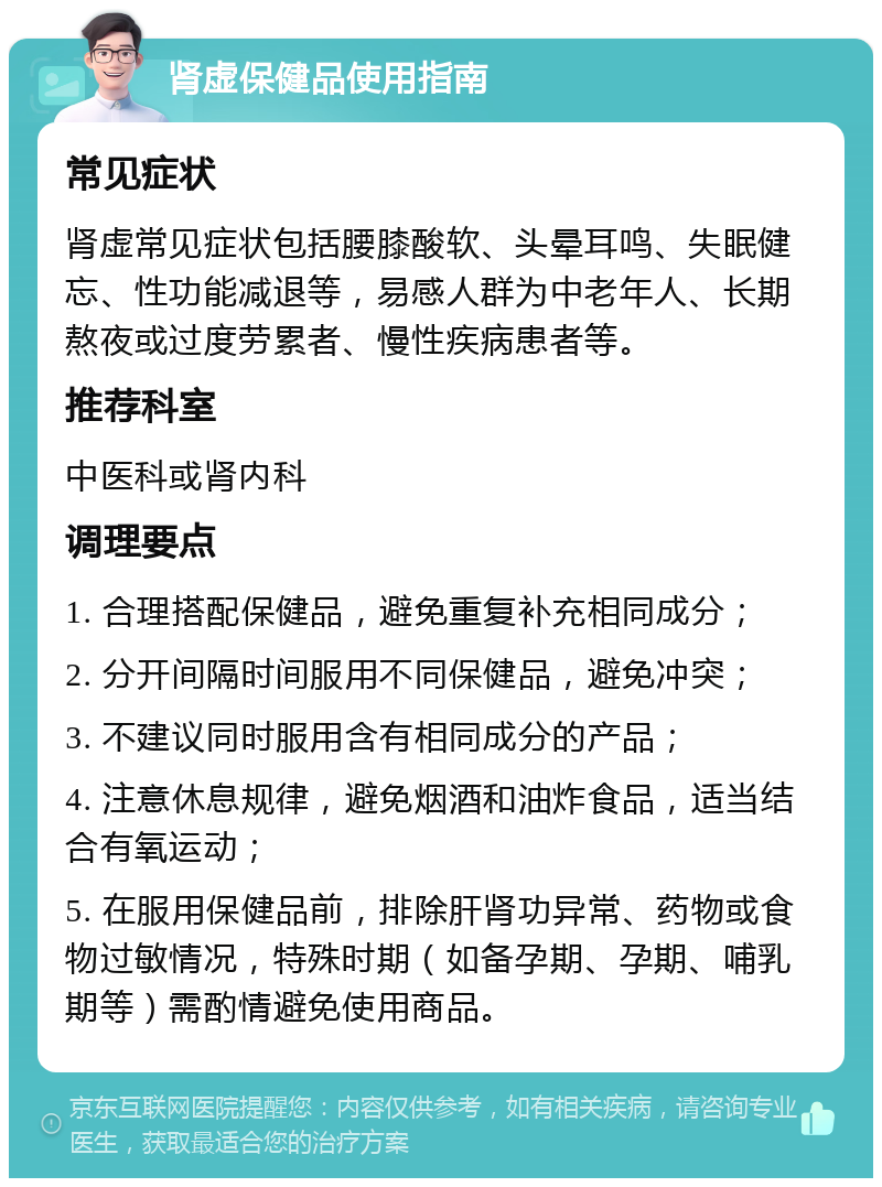 肾虚保健品使用指南 常见症状 肾虚常见症状包括腰膝酸软、头晕耳鸣、失眠健忘、性功能减退等，易感人群为中老年人、长期熬夜或过度劳累者、慢性疾病患者等。 推荐科室 中医科或肾内科 调理要点 1. 合理搭配保健品，避免重复补充相同成分； 2. 分开间隔时间服用不同保健品，避免冲突； 3. 不建议同时服用含有相同成分的产品； 4. 注意休息规律，避免烟酒和油炸食品，适当结合有氧运动； 5. 在服用保健品前，排除肝肾功异常、药物或食物过敏情况，特殊时期（如备孕期、孕期、哺乳期等）需酌情避免使用商品。