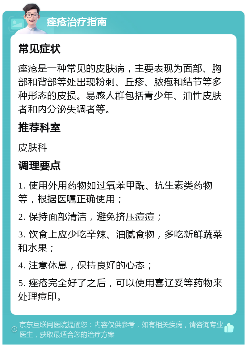 痤疮治疗指南 常见症状 痤疮是一种常见的皮肤病，主要表现为面部、胸部和背部等处出现粉刺、丘疹、脓疱和结节等多种形态的皮损。易感人群包括青少年、油性皮肤者和内分泌失调者等。 推荐科室 皮肤科 调理要点 1. 使用外用药物如过氧苯甲酰、抗生素类药物等，根据医嘱正确使用； 2. 保持面部清洁，避免挤压痘痘； 3. 饮食上应少吃辛辣、油腻食物，多吃新鲜蔬菜和水果； 4. 注意休息，保持良好的心态； 5. 痤疮完全好了之后，可以使用喜辽妥等药物来处理痘印。