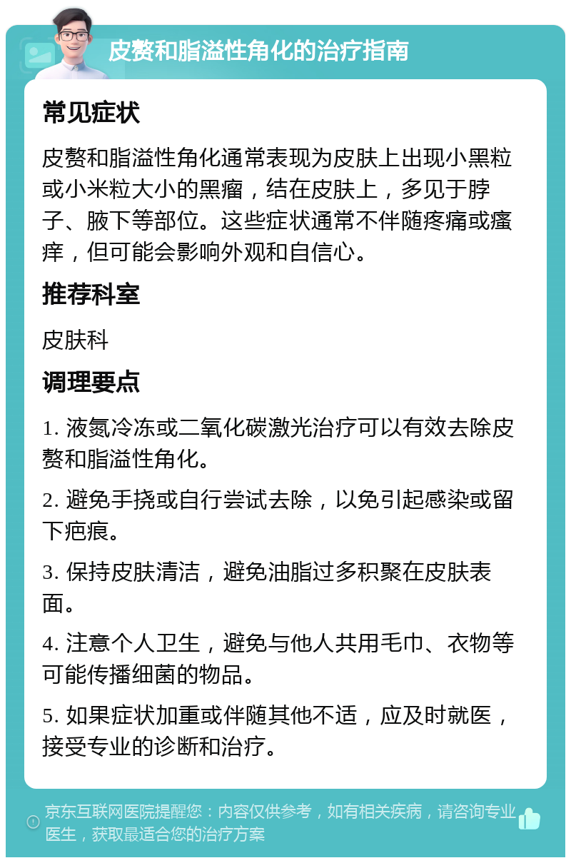 皮赘和脂溢性角化的治疗指南 常见症状 皮赘和脂溢性角化通常表现为皮肤上出现小黑粒或小米粒大小的黑瘤，结在皮肤上，多见于脖子、腋下等部位。这些症状通常不伴随疼痛或瘙痒，但可能会影响外观和自信心。 推荐科室 皮肤科 调理要点 1. 液氮冷冻或二氧化碳激光治疗可以有效去除皮赘和脂溢性角化。 2. 避免手挠或自行尝试去除，以免引起感染或留下疤痕。 3. 保持皮肤清洁，避免油脂过多积聚在皮肤表面。 4. 注意个人卫生，避免与他人共用毛巾、衣物等可能传播细菌的物品。 5. 如果症状加重或伴随其他不适，应及时就医，接受专业的诊断和治疗。