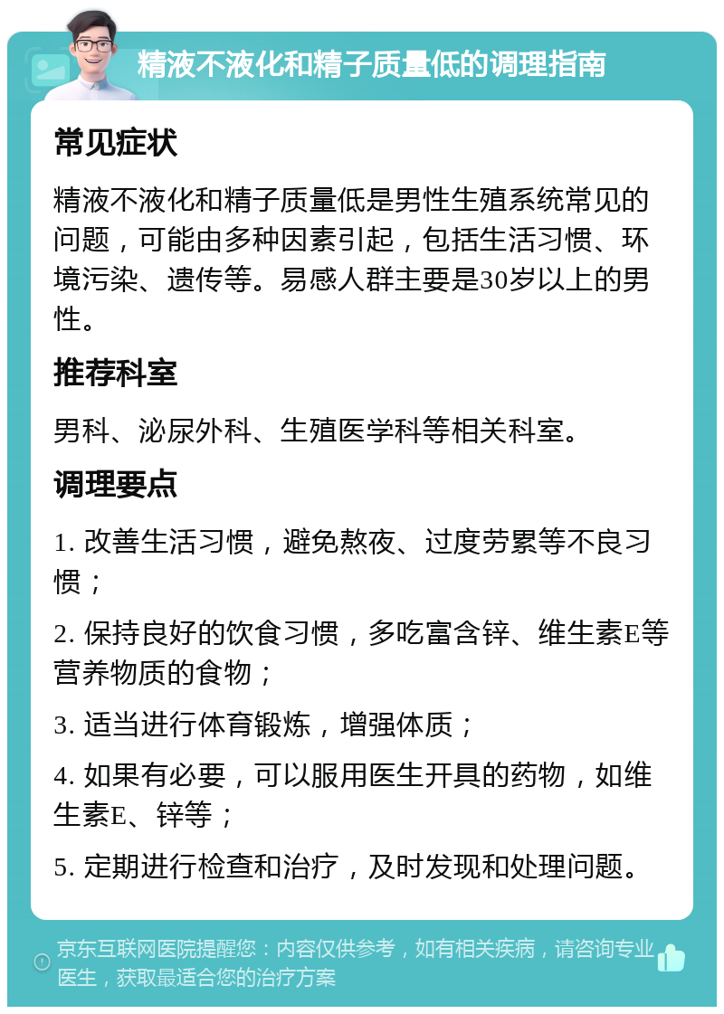 精液不液化和精子质量低的调理指南 常见症状 精液不液化和精子质量低是男性生殖系统常见的问题，可能由多种因素引起，包括生活习惯、环境污染、遗传等。易感人群主要是30岁以上的男性。 推荐科室 男科、泌尿外科、生殖医学科等相关科室。 调理要点 1. 改善生活习惯，避免熬夜、过度劳累等不良习惯； 2. 保持良好的饮食习惯，多吃富含锌、维生素E等营养物质的食物； 3. 适当进行体育锻炼，增强体质； 4. 如果有必要，可以服用医生开具的药物，如维生素E、锌等； 5. 定期进行检查和治疗，及时发现和处理问题。