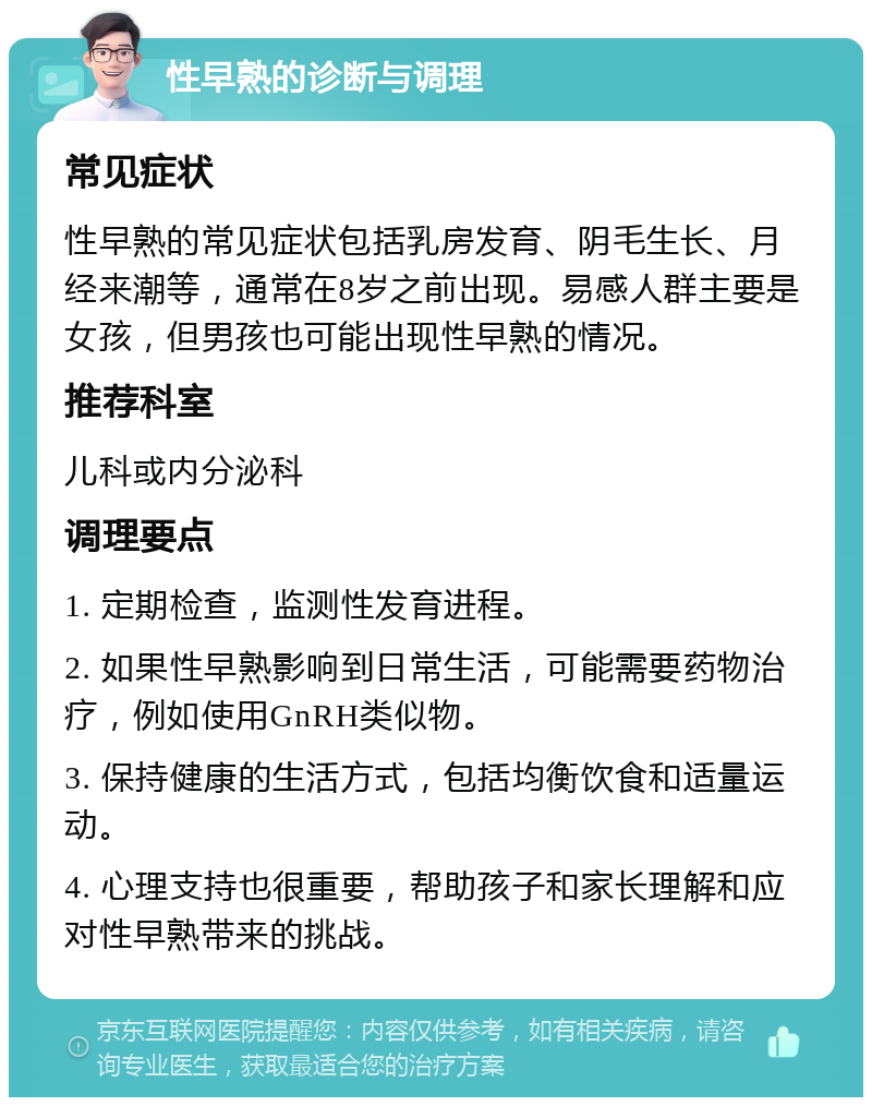 性早熟的诊断与调理 常见症状 性早熟的常见症状包括乳房发育、阴毛生长、月经来潮等，通常在8岁之前出现。易感人群主要是女孩，但男孩也可能出现性早熟的情况。 推荐科室 儿科或内分泌科 调理要点 1. 定期检查，监测性发育进程。 2. 如果性早熟影响到日常生活，可能需要药物治疗，例如使用GnRH类似物。 3. 保持健康的生活方式，包括均衡饮食和适量运动。 4. 心理支持也很重要，帮助孩子和家长理解和应对性早熟带来的挑战。