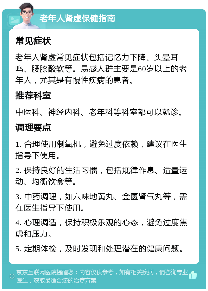 老年人肾虚保健指南 常见症状 老年人肾虚常见症状包括记忆力下降、头晕耳鸣、腰膝酸软等。易感人群主要是60岁以上的老年人，尤其是有慢性疾病的患者。 推荐科室 中医科、神经内科、老年科等科室都可以就诊。 调理要点 1. 合理使用制氧机，避免过度依赖，建议在医生指导下使用。 2. 保持良好的生活习惯，包括规律作息、适量运动、均衡饮食等。 3. 中药调理，如六味地黄丸、金匮肾气丸等，需在医生指导下使用。 4. 心理调适，保持积极乐观的心态，避免过度焦虑和压力。 5. 定期体检，及时发现和处理潜在的健康问题。