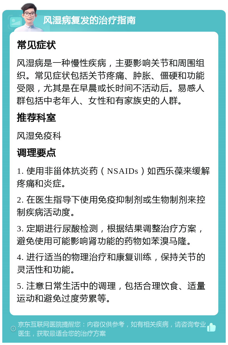 风湿病复发的治疗指南 常见症状 风湿病是一种慢性疾病，主要影响关节和周围组织。常见症状包括关节疼痛、肿胀、僵硬和功能受限，尤其是在早晨或长时间不活动后。易感人群包括中老年人、女性和有家族史的人群。 推荐科室 风湿免疫科 调理要点 1. 使用非甾体抗炎药（NSAIDs）如西乐葆来缓解疼痛和炎症。 2. 在医生指导下使用免疫抑制剂或生物制剂来控制疾病活动度。 3. 定期进行尿酸检测，根据结果调整治疗方案，避免使用可能影响肾功能的药物如苯溴马隆。 4. 进行适当的物理治疗和康复训练，保持关节的灵活性和功能。 5. 注意日常生活中的调理，包括合理饮食、适量运动和避免过度劳累等。