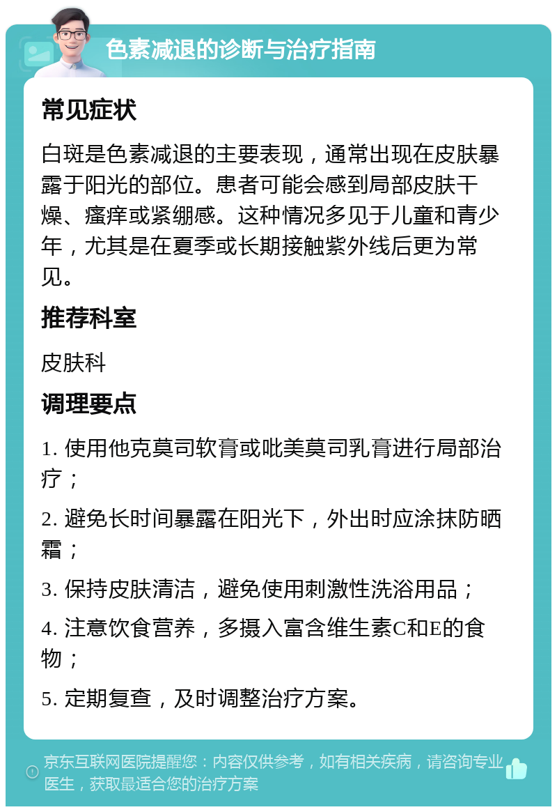 色素减退的诊断与治疗指南 常见症状 白斑是色素减退的主要表现，通常出现在皮肤暴露于阳光的部位。患者可能会感到局部皮肤干燥、瘙痒或紧绷感。这种情况多见于儿童和青少年，尤其是在夏季或长期接触紫外线后更为常见。 推荐科室 皮肤科 调理要点 1. 使用他克莫司软膏或吡美莫司乳膏进行局部治疗； 2. 避免长时间暴露在阳光下，外出时应涂抹防晒霜； 3. 保持皮肤清洁，避免使用刺激性洗浴用品； 4. 注意饮食营养，多摄入富含维生素C和E的食物； 5. 定期复查，及时调整治疗方案。