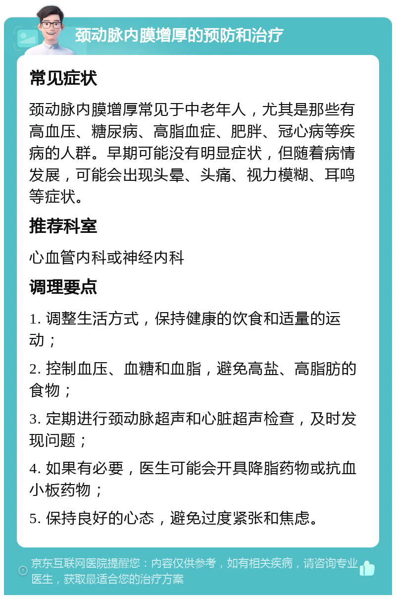 颈动脉内膜增厚的预防和治疗 常见症状 颈动脉内膜增厚常见于中老年人，尤其是那些有高血压、糖尿病、高脂血症、肥胖、冠心病等疾病的人群。早期可能没有明显症状，但随着病情发展，可能会出现头晕、头痛、视力模糊、耳鸣等症状。 推荐科室 心血管内科或神经内科 调理要点 1. 调整生活方式，保持健康的饮食和适量的运动； 2. 控制血压、血糖和血脂，避免高盐、高脂肪的食物； 3. 定期进行颈动脉超声和心脏超声检查，及时发现问题； 4. 如果有必要，医生可能会开具降脂药物或抗血小板药物； 5. 保持良好的心态，避免过度紧张和焦虑。