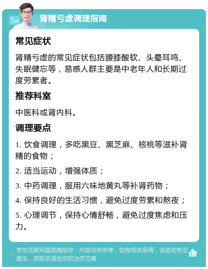 肾精亏虚调理指南 常见症状 肾精亏虚的常见症状包括腰膝酸软、头晕耳鸣、失眠健忘等，易感人群主要是中老年人和长期过度劳累者。 推荐科室 中医科或肾内科。 调理要点 1. 饮食调理，多吃黑豆、黑芝麻、核桃等滋补肾精的食物； 2. 适当运动，增强体质； 3. 中药调理，服用六味地黄丸等补肾药物； 4. 保持良好的生活习惯，避免过度劳累和熬夜； 5. 心理调节，保持心情舒畅，避免过度焦虑和压力。