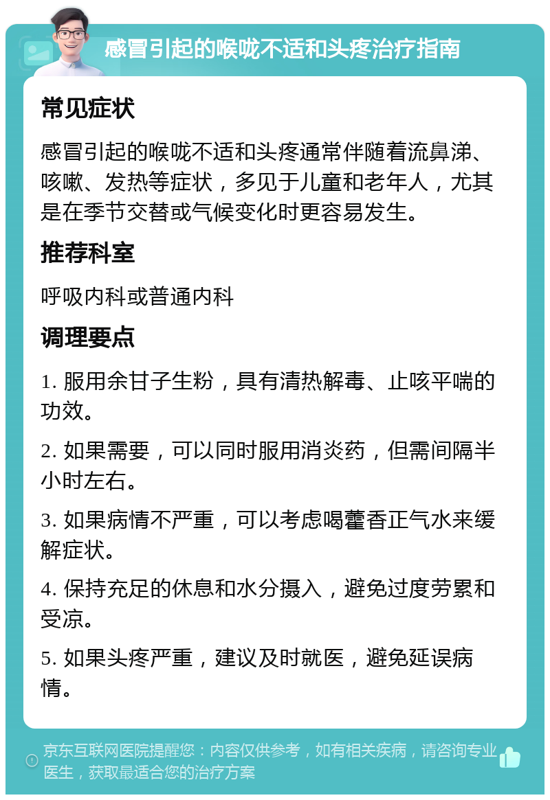 感冒引起的喉咙不适和头疼治疗指南 常见症状 感冒引起的喉咙不适和头疼通常伴随着流鼻涕、咳嗽、发热等症状，多见于儿童和老年人，尤其是在季节交替或气候变化时更容易发生。 推荐科室 呼吸内科或普通内科 调理要点 1. 服用余甘子生粉，具有清热解毒、止咳平喘的功效。 2. 如果需要，可以同时服用消炎药，但需间隔半小时左右。 3. 如果病情不严重，可以考虑喝藿香正气水来缓解症状。 4. 保持充足的休息和水分摄入，避免过度劳累和受凉。 5. 如果头疼严重，建议及时就医，避免延误病情。