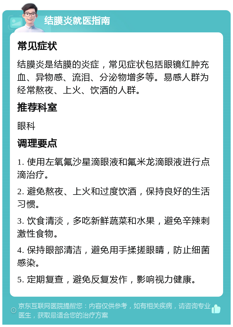 结膜炎就医指南 常见症状 结膜炎是结膜的炎症，常见症状包括眼镜红肿充血、异物感、流泪、分泌物增多等。易感人群为经常熬夜、上火、饮酒的人群。 推荐科室 眼科 调理要点 1. 使用左氧氟沙星滴眼液和氟米龙滴眼液进行点滴治疗。 2. 避免熬夜、上火和过度饮酒，保持良好的生活习惯。 3. 饮食清淡，多吃新鲜蔬菜和水果，避免辛辣刺激性食物。 4. 保持眼部清洁，避免用手揉搓眼睛，防止细菌感染。 5. 定期复查，避免反复发作，影响视力健康。