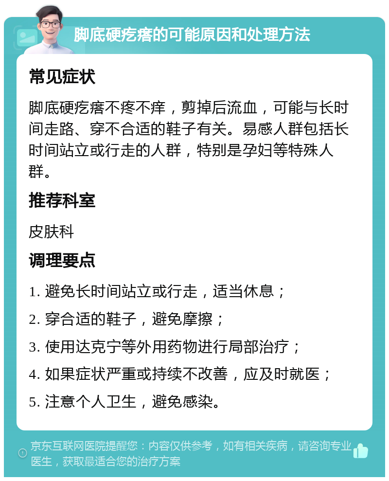 脚底硬疙瘩的可能原因和处理方法 常见症状 脚底硬疙瘩不疼不痒，剪掉后流血，可能与长时间走路、穿不合适的鞋子有关。易感人群包括长时间站立或行走的人群，特别是孕妇等特殊人群。 推荐科室 皮肤科 调理要点 1. 避免长时间站立或行走，适当休息； 2. 穿合适的鞋子，避免摩擦； 3. 使用达克宁等外用药物进行局部治疗； 4. 如果症状严重或持续不改善，应及时就医； 5. 注意个人卫生，避免感染。