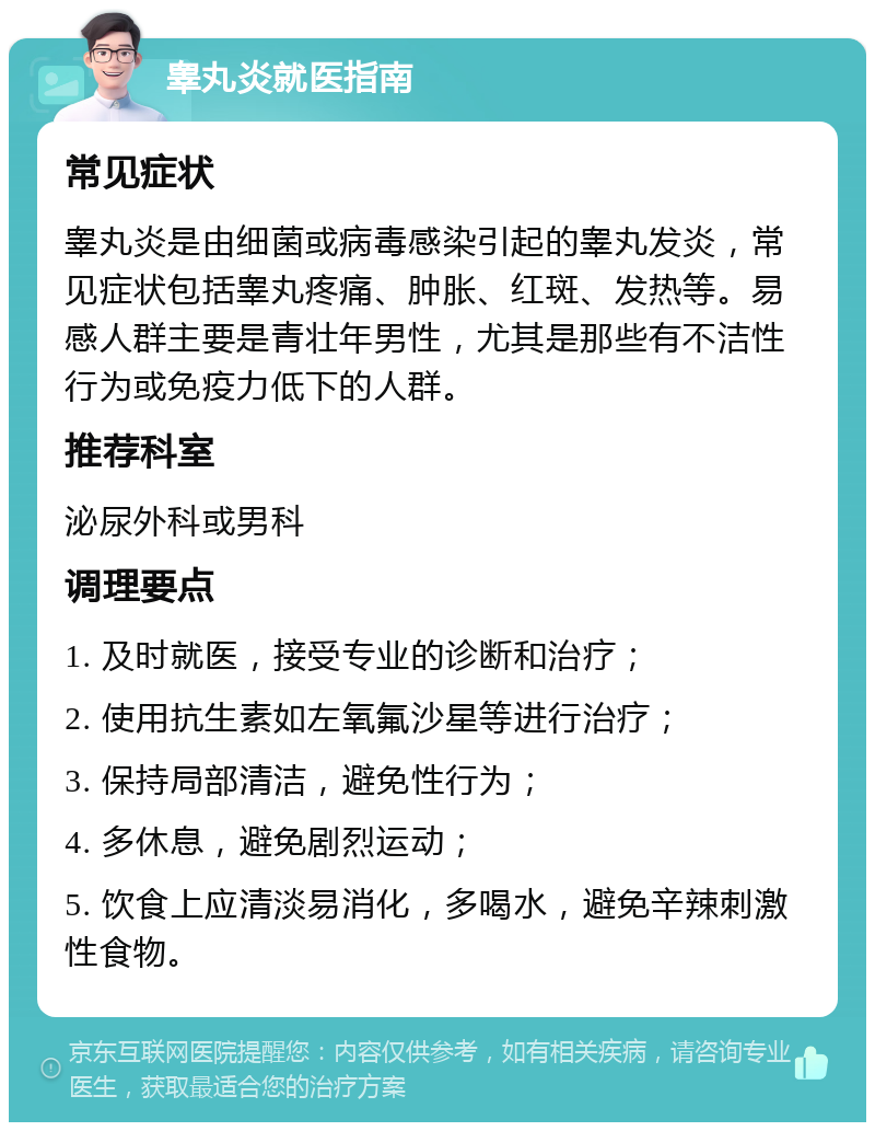 睾丸炎就医指南 常见症状 睾丸炎是由细菌或病毒感染引起的睾丸发炎，常见症状包括睾丸疼痛、肿胀、红斑、发热等。易感人群主要是青壮年男性，尤其是那些有不洁性行为或免疫力低下的人群。 推荐科室 泌尿外科或男科 调理要点 1. 及时就医，接受专业的诊断和治疗； 2. 使用抗生素如左氧氟沙星等进行治疗； 3. 保持局部清洁，避免性行为； 4. 多休息，避免剧烈运动； 5. 饮食上应清淡易消化，多喝水，避免辛辣刺激性食物。