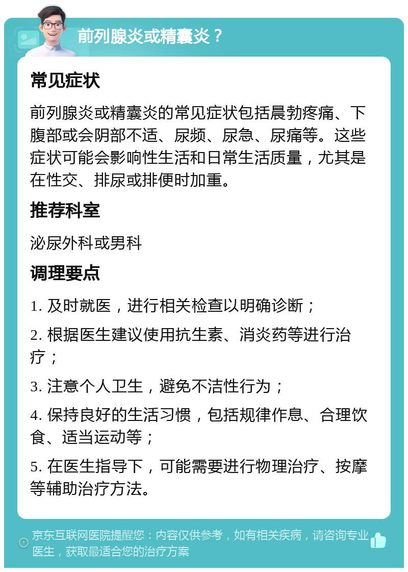 前列腺炎或精囊炎？ 常见症状 前列腺炎或精囊炎的常见症状包括晨勃疼痛、下腹部或会阴部不适、尿频、尿急、尿痛等。这些症状可能会影响性生活和日常生活质量，尤其是在性交、排尿或排便时加重。 推荐科室 泌尿外科或男科 调理要点 1. 及时就医，进行相关检查以明确诊断； 2. 根据医生建议使用抗生素、消炎药等进行治疗； 3. 注意个人卫生，避免不洁性行为； 4. 保持良好的生活习惯，包括规律作息、合理饮食、适当运动等； 5. 在医生指导下，可能需要进行物理治疗、按摩等辅助治疗方法。