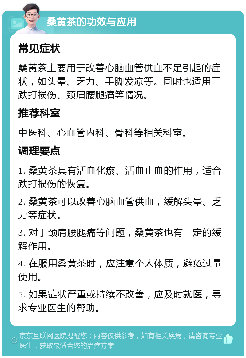 桑黄茶的功效与应用 常见症状 桑黄茶主要用于改善心脑血管供血不足引起的症状，如头晕、乏力、手脚发凉等。同时也适用于跌打损伤、颈肩腰腿痛等情况。 推荐科室 中医科、心血管内科、骨科等相关科室。 调理要点 1. 桑黄茶具有活血化瘀、活血止血的作用，适合跌打损伤的恢复。 2. 桑黄茶可以改善心脑血管供血，缓解头晕、乏力等症状。 3. 对于颈肩腰腿痛等问题，桑黄茶也有一定的缓解作用。 4. 在服用桑黄茶时，应注意个人体质，避免过量使用。 5. 如果症状严重或持续不改善，应及时就医，寻求专业医生的帮助。