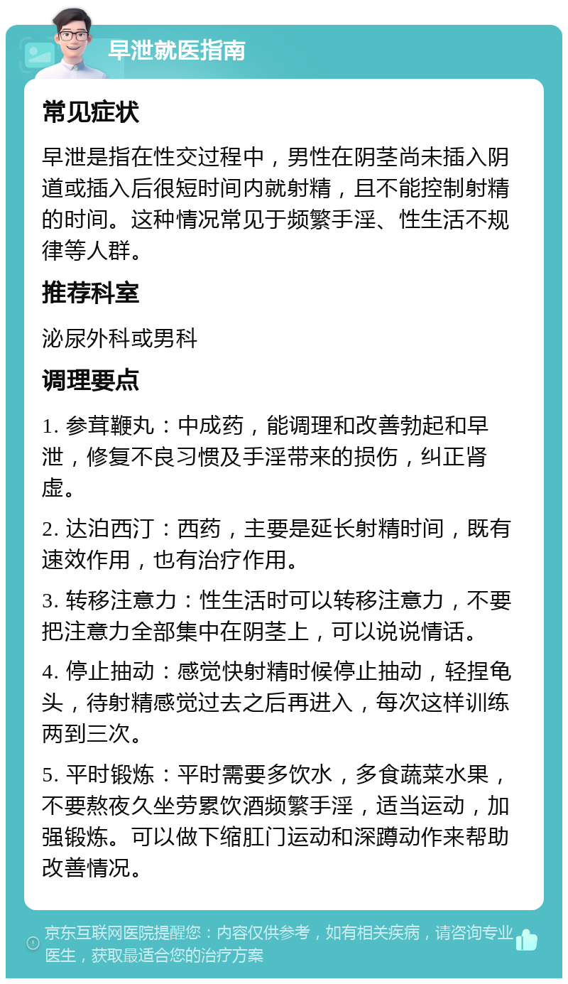 早泄就医指南 常见症状 早泄是指在性交过程中，男性在阴茎尚未插入阴道或插入后很短时间内就射精，且不能控制射精的时间。这种情况常见于频繁手淫、性生活不规律等人群。 推荐科室 泌尿外科或男科 调理要点 1. 参茸鞭丸：中成药，能调理和改善勃起和早泄，修复不良习惯及手淫带来的损伤，纠正肾虚。 2. 达泊西汀：西药，主要是延长射精时间，既有速效作用，也有治疗作用。 3. 转移注意力：性生活时可以转移注意力，不要把注意力全部集中在阴茎上，可以说说情话。 4. 停止抽动：感觉快射精时候停止抽动，轻捏龟头，待射精感觉过去之后再进入，每次这样训练两到三次。 5. 平时锻炼：平时需要多饮水，多食蔬菜水果，不要熬夜久坐劳累饮酒频繁手淫，适当运动，加强锻炼。可以做下缩肛门运动和深蹲动作来帮助改善情况。