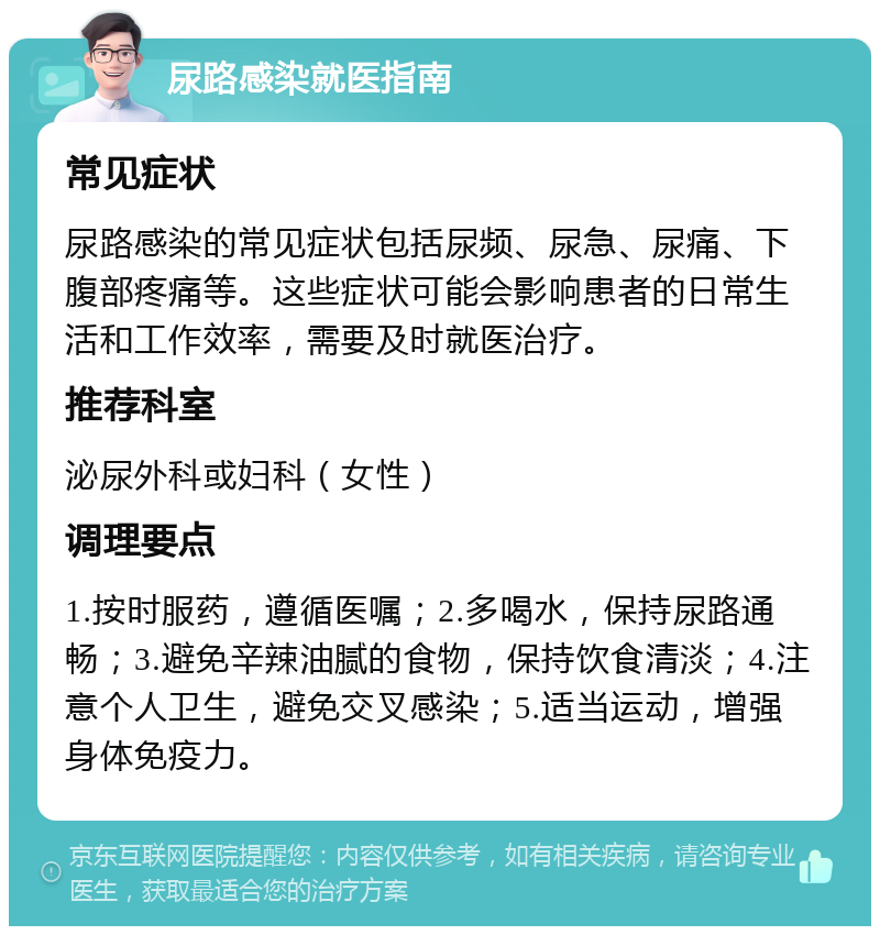 尿路感染就医指南 常见症状 尿路感染的常见症状包括尿频、尿急、尿痛、下腹部疼痛等。这些症状可能会影响患者的日常生活和工作效率，需要及时就医治疗。 推荐科室 泌尿外科或妇科（女性） 调理要点 1.按时服药，遵循医嘱；2.多喝水，保持尿路通畅；3.避免辛辣油腻的食物，保持饮食清淡；4.注意个人卫生，避免交叉感染；5.适当运动，增强身体免疫力。