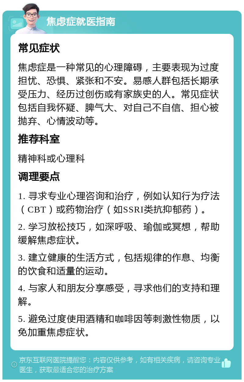 焦虑症就医指南 常见症状 焦虑症是一种常见的心理障碍，主要表现为过度担忧、恐惧、紧张和不安。易感人群包括长期承受压力、经历过创伤或有家族史的人。常见症状包括自我怀疑、脾气大、对自己不自信、担心被抛弃、心情波动等。 推荐科室 精神科或心理科 调理要点 1. 寻求专业心理咨询和治疗，例如认知行为疗法（CBT）或药物治疗（如SSRI类抗抑郁药）。 2. 学习放松技巧，如深呼吸、瑜伽或冥想，帮助缓解焦虑症状。 3. 建立健康的生活方式，包括规律的作息、均衡的饮食和适量的运动。 4. 与家人和朋友分享感受，寻求他们的支持和理解。 5. 避免过度使用酒精和咖啡因等刺激性物质，以免加重焦虑症状。