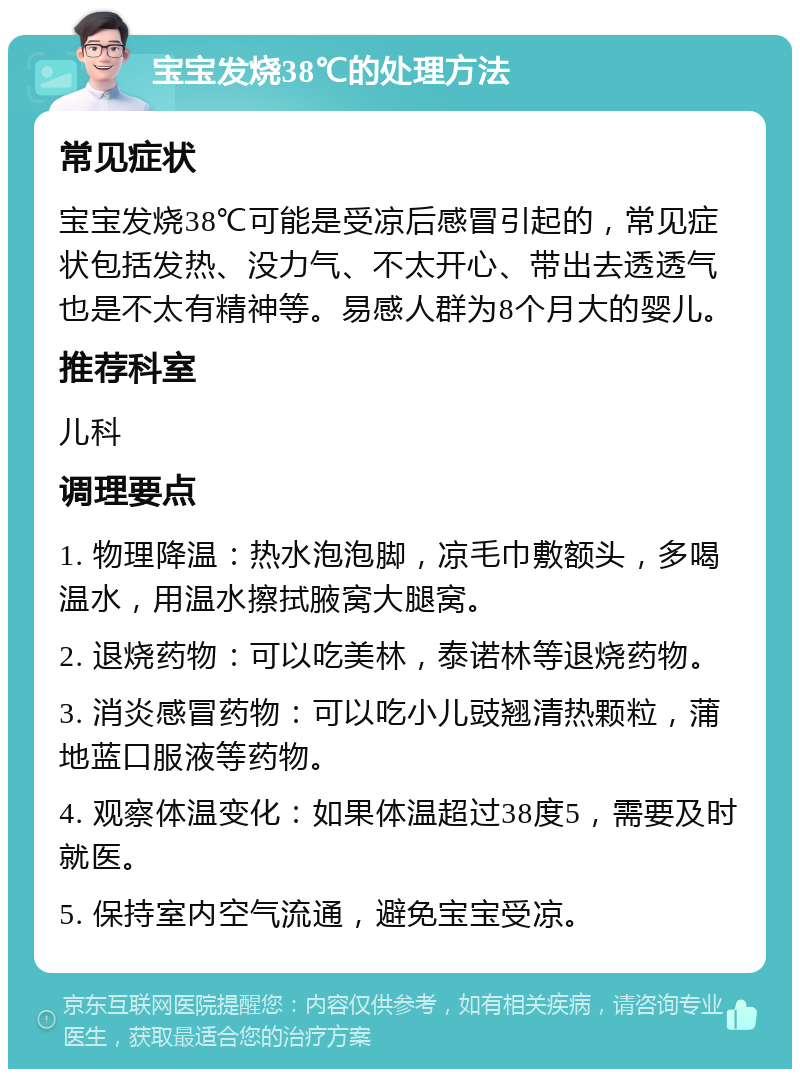 宝宝发烧38℃的处理方法 常见症状 宝宝发烧38℃可能是受凉后感冒引起的，常见症状包括发热、没力气、不太开心、带出去透透气也是不太有精神等。易感人群为8个月大的婴儿。 推荐科室 儿科 调理要点 1. 物理降温：热水泡泡脚，凉毛巾敷额头，多喝温水，用温水擦拭腋窝大腿窝。 2. 退烧药物：可以吃美林，泰诺林等退烧药物。 3. 消炎感冒药物：可以吃小儿豉翘清热颗粒，蒲地蓝口服液等药物。 4. 观察体温变化：如果体温超过38度5，需要及时就医。 5. 保持室内空气流通，避免宝宝受凉。