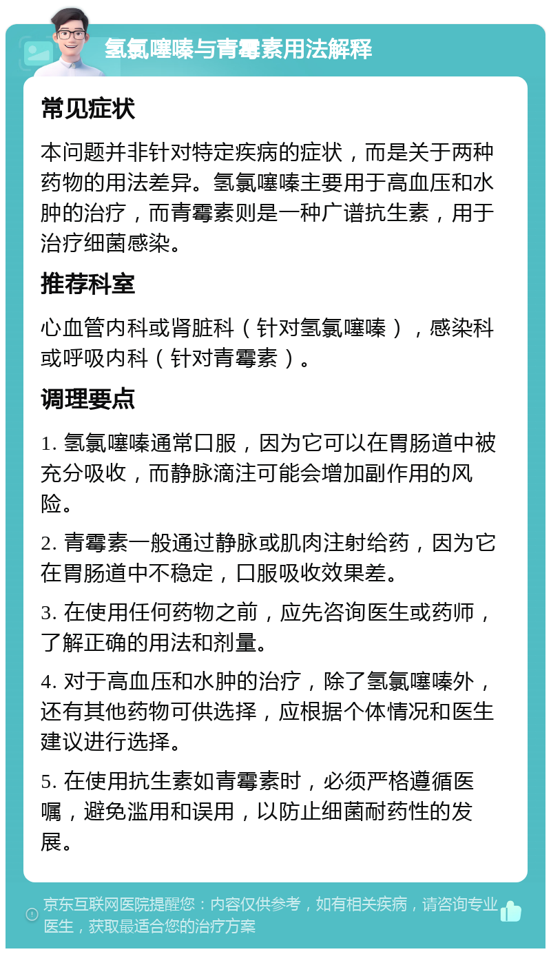 氢氯噻嗪与青霉素用法解释 常见症状 本问题并非针对特定疾病的症状，而是关于两种药物的用法差异。氢氯噻嗪主要用于高血压和水肿的治疗，而青霉素则是一种广谱抗生素，用于治疗细菌感染。 推荐科室 心血管内科或肾脏科（针对氢氯噻嗪），感染科或呼吸内科（针对青霉素）。 调理要点 1. 氢氯噻嗪通常口服，因为它可以在胃肠道中被充分吸收，而静脉滴注可能会增加副作用的风险。 2. 青霉素一般通过静脉或肌肉注射给药，因为它在胃肠道中不稳定，口服吸收效果差。 3. 在使用任何药物之前，应先咨询医生或药师，了解正确的用法和剂量。 4. 对于高血压和水肿的治疗，除了氢氯噻嗪外，还有其他药物可供选择，应根据个体情况和医生建议进行选择。 5. 在使用抗生素如青霉素时，必须严格遵循医嘱，避免滥用和误用，以防止细菌耐药性的发展。