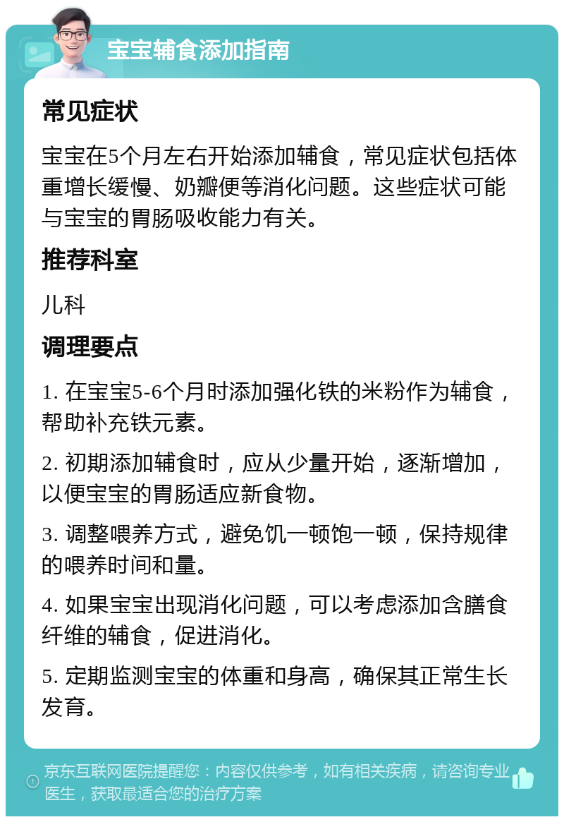 宝宝辅食添加指南 常见症状 宝宝在5个月左右开始添加辅食，常见症状包括体重增长缓慢、奶瓣便等消化问题。这些症状可能与宝宝的胃肠吸收能力有关。 推荐科室 儿科 调理要点 1. 在宝宝5-6个月时添加强化铁的米粉作为辅食，帮助补充铁元素。 2. 初期添加辅食时，应从少量开始，逐渐增加，以便宝宝的胃肠适应新食物。 3. 调整喂养方式，避免饥一顿饱一顿，保持规律的喂养时间和量。 4. 如果宝宝出现消化问题，可以考虑添加含膳食纤维的辅食，促进消化。 5. 定期监测宝宝的体重和身高，确保其正常生长发育。