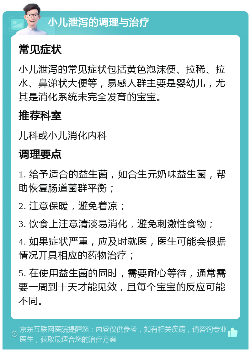 小儿泄泻的调理与治疗 常见症状 小儿泄泻的常见症状包括黄色泡沫便、拉稀、拉水、鼻涕状大便等，易感人群主要是婴幼儿，尤其是消化系统未完全发育的宝宝。 推荐科室 儿科或小儿消化内科 调理要点 1. 给予适合的益生菌，如合生元奶味益生菌，帮助恢复肠道菌群平衡； 2. 注意保暖，避免着凉； 3. 饮食上注意清淡易消化，避免刺激性食物； 4. 如果症状严重，应及时就医，医生可能会根据情况开具相应的药物治疗； 5. 在使用益生菌的同时，需要耐心等待，通常需要一周到十天才能见效，且每个宝宝的反应可能不同。