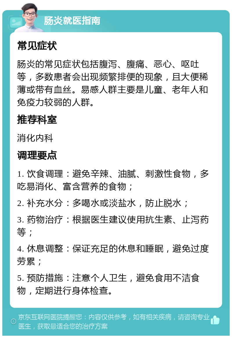 肠炎就医指南 常见症状 肠炎的常见症状包括腹泻、腹痛、恶心、呕吐等，多数患者会出现频繁排便的现象，且大便稀薄或带有血丝。易感人群主要是儿童、老年人和免疫力较弱的人群。 推荐科室 消化内科 调理要点 1. 饮食调理：避免辛辣、油腻、刺激性食物，多吃易消化、富含营养的食物； 2. 补充水分：多喝水或淡盐水，防止脱水； 3. 药物治疗：根据医生建议使用抗生素、止泻药等； 4. 休息调整：保证充足的休息和睡眠，避免过度劳累； 5. 预防措施：注意个人卫生，避免食用不洁食物，定期进行身体检查。