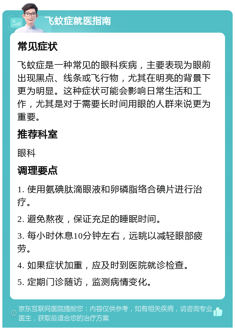 飞蚊症就医指南 常见症状 飞蚊症是一种常见的眼科疾病，主要表现为眼前出现黑点、线条或飞行物，尤其在明亮的背景下更为明显。这种症状可能会影响日常生活和工作，尤其是对于需要长时间用眼的人群来说更为重要。 推荐科室 眼科 调理要点 1. 使用氨碘肽滴眼液和卵磷脂络合碘片进行治疗。 2. 避免熬夜，保证充足的睡眠时间。 3. 每小时休息10分钟左右，远眺以减轻眼部疲劳。 4. 如果症状加重，应及时到医院就诊检查。 5. 定期门诊随访，监测病情变化。