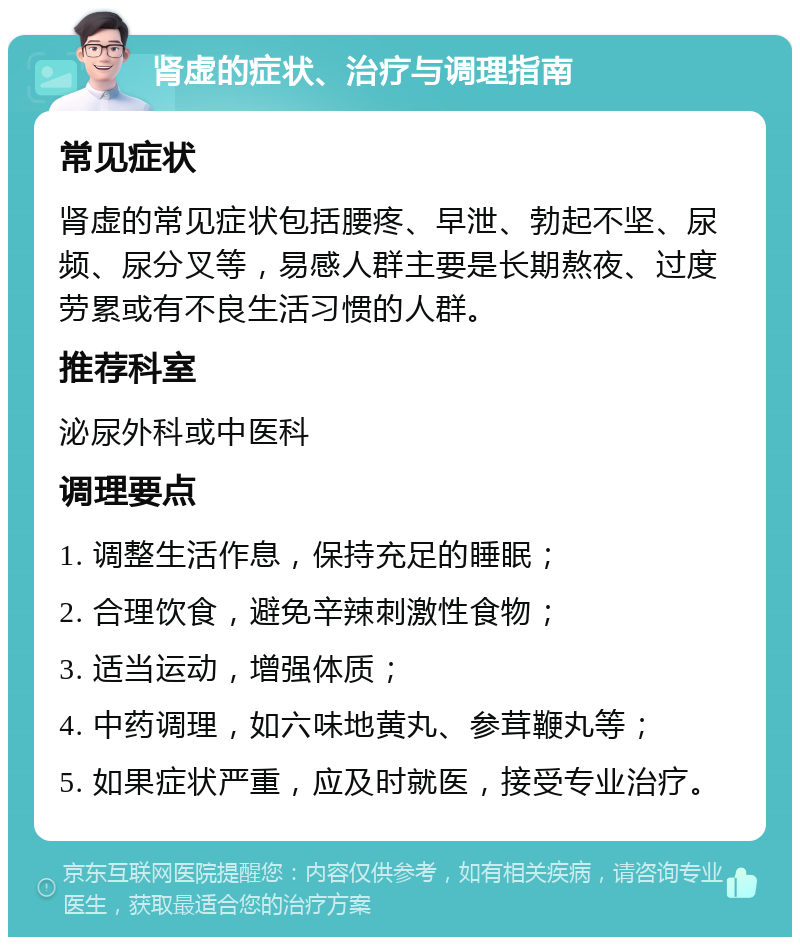 肾虚的症状、治疗与调理指南 常见症状 肾虚的常见症状包括腰疼、早泄、勃起不坚、尿频、尿分叉等，易感人群主要是长期熬夜、过度劳累或有不良生活习惯的人群。 推荐科室 泌尿外科或中医科 调理要点 1. 调整生活作息，保持充足的睡眠； 2. 合理饮食，避免辛辣刺激性食物； 3. 适当运动，增强体质； 4. 中药调理，如六味地黄丸、参茸鞭丸等； 5. 如果症状严重，应及时就医，接受专业治疗。