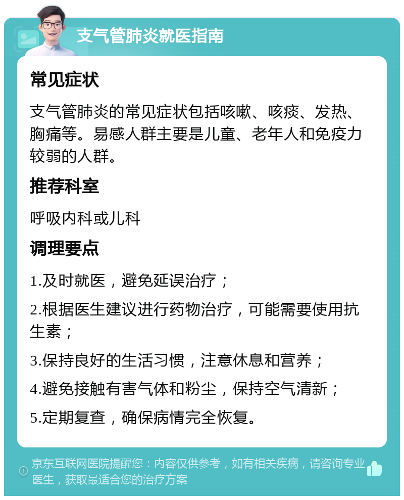 支气管肺炎就医指南 常见症状 支气管肺炎的常见症状包括咳嗽、咳痰、发热、胸痛等。易感人群主要是儿童、老年人和免疫力较弱的人群。 推荐科室 呼吸内科或儿科 调理要点 1.及时就医，避免延误治疗； 2.根据医生建议进行药物治疗，可能需要使用抗生素； 3.保持良好的生活习惯，注意休息和营养； 4.避免接触有害气体和粉尘，保持空气清新； 5.定期复查，确保病情完全恢复。