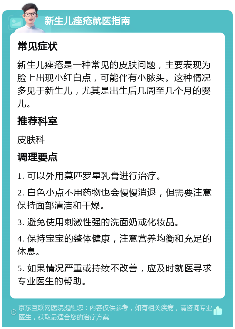 新生儿痤疮就医指南 常见症状 新生儿痤疮是一种常见的皮肤问题，主要表现为脸上出现小红白点，可能伴有小脓头。这种情况多见于新生儿，尤其是出生后几周至几个月的婴儿。 推荐科室 皮肤科 调理要点 1. 可以外用莫匹罗星乳膏进行治疗。 2. 白色小点不用药物也会慢慢消退，但需要注意保持面部清洁和干燥。 3. 避免使用刺激性强的洗面奶或化妆品。 4. 保持宝宝的整体健康，注意营养均衡和充足的休息。 5. 如果情况严重或持续不改善，应及时就医寻求专业医生的帮助。