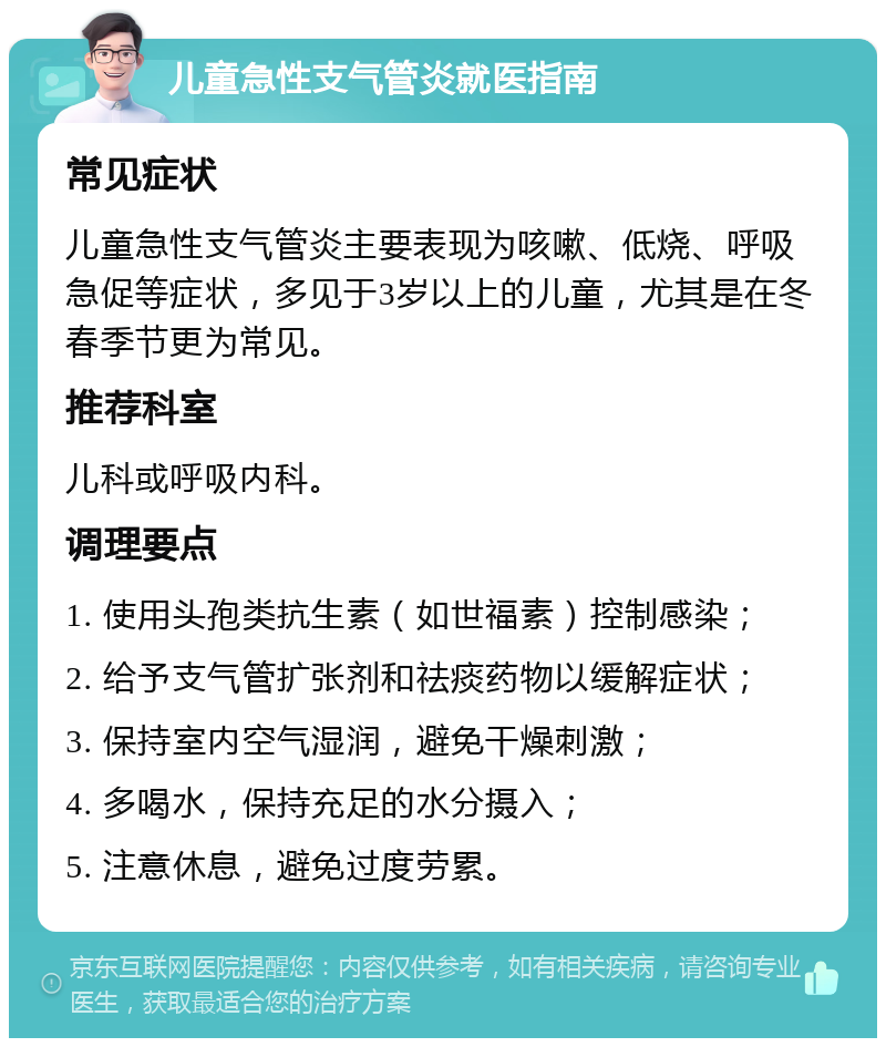 儿童急性支气管炎就医指南 常见症状 儿童急性支气管炎主要表现为咳嗽、低烧、呼吸急促等症状，多见于3岁以上的儿童，尤其是在冬春季节更为常见。 推荐科室 儿科或呼吸内科。 调理要点 1. 使用头孢类抗生素（如世福素）控制感染； 2. 给予支气管扩张剂和祛痰药物以缓解症状； 3. 保持室内空气湿润，避免干燥刺激； 4. 多喝水，保持充足的水分摄入； 5. 注意休息，避免过度劳累。