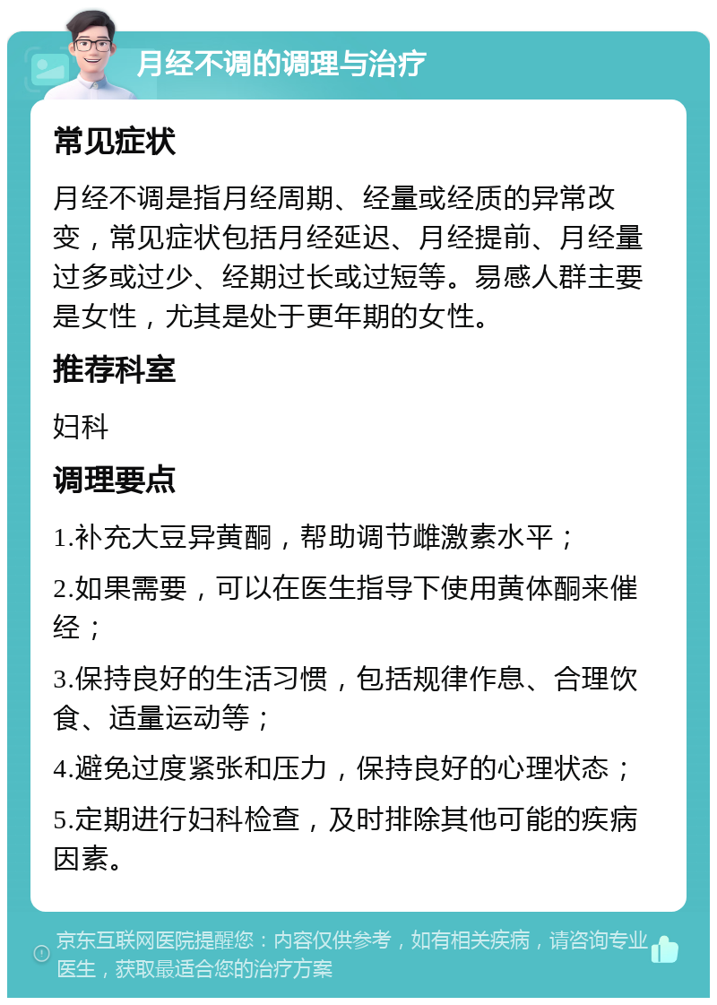 月经不调的调理与治疗 常见症状 月经不调是指月经周期、经量或经质的异常改变，常见症状包括月经延迟、月经提前、月经量过多或过少、经期过长或过短等。易感人群主要是女性，尤其是处于更年期的女性。 推荐科室 妇科 调理要点 1.补充大豆异黄酮，帮助调节雌激素水平； 2.如果需要，可以在医生指导下使用黄体酮来催经； 3.保持良好的生活习惯，包括规律作息、合理饮食、适量运动等； 4.避免过度紧张和压力，保持良好的心理状态； 5.定期进行妇科检查，及时排除其他可能的疾病因素。