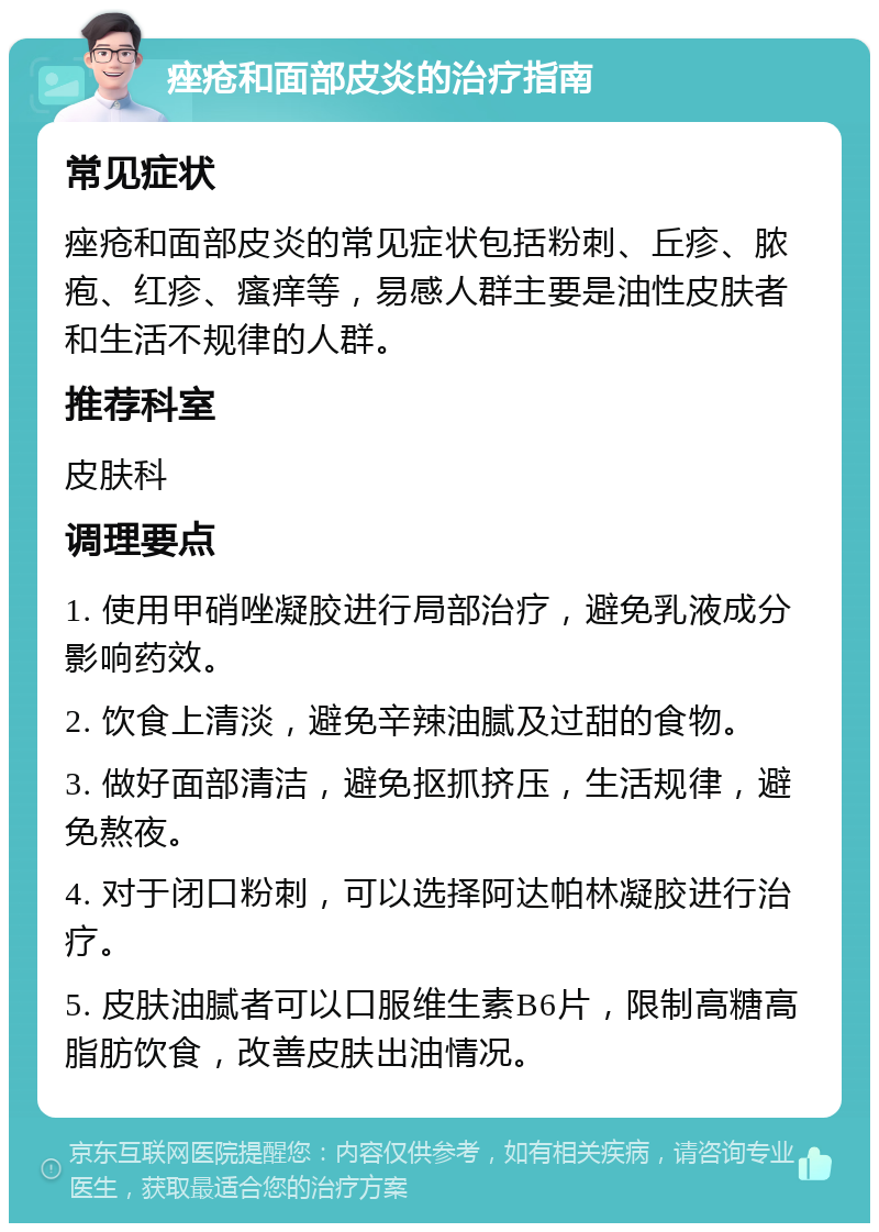 痤疮和面部皮炎的治疗指南 常见症状 痤疮和面部皮炎的常见症状包括粉刺、丘疹、脓疱、红疹、瘙痒等，易感人群主要是油性皮肤者和生活不规律的人群。 推荐科室 皮肤科 调理要点 1. 使用甲硝唑凝胶进行局部治疗，避免乳液成分影响药效。 2. 饮食上清淡，避免辛辣油腻及过甜的食物。 3. 做好面部清洁，避免抠抓挤压，生活规律，避免熬夜。 4. 对于闭口粉刺，可以选择阿达帕林凝胶进行治疗。 5. 皮肤油腻者可以口服维生素B6片，限制高糖高脂肪饮食，改善皮肤出油情况。