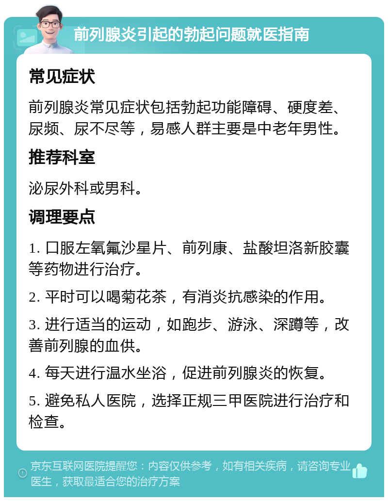 前列腺炎引起的勃起问题就医指南 常见症状 前列腺炎常见症状包括勃起功能障碍、硬度差、尿频、尿不尽等，易感人群主要是中老年男性。 推荐科室 泌尿外科或男科。 调理要点 1. 口服左氧氟沙星片、前列康、盐酸坦洛新胶囊等药物进行治疗。 2. 平时可以喝菊花茶，有消炎抗感染的作用。 3. 进行适当的运动，如跑步、游泳、深蹲等，改善前列腺的血供。 4. 每天进行温水坐浴，促进前列腺炎的恢复。 5. 避免私人医院，选择正规三甲医院进行治疗和检查。