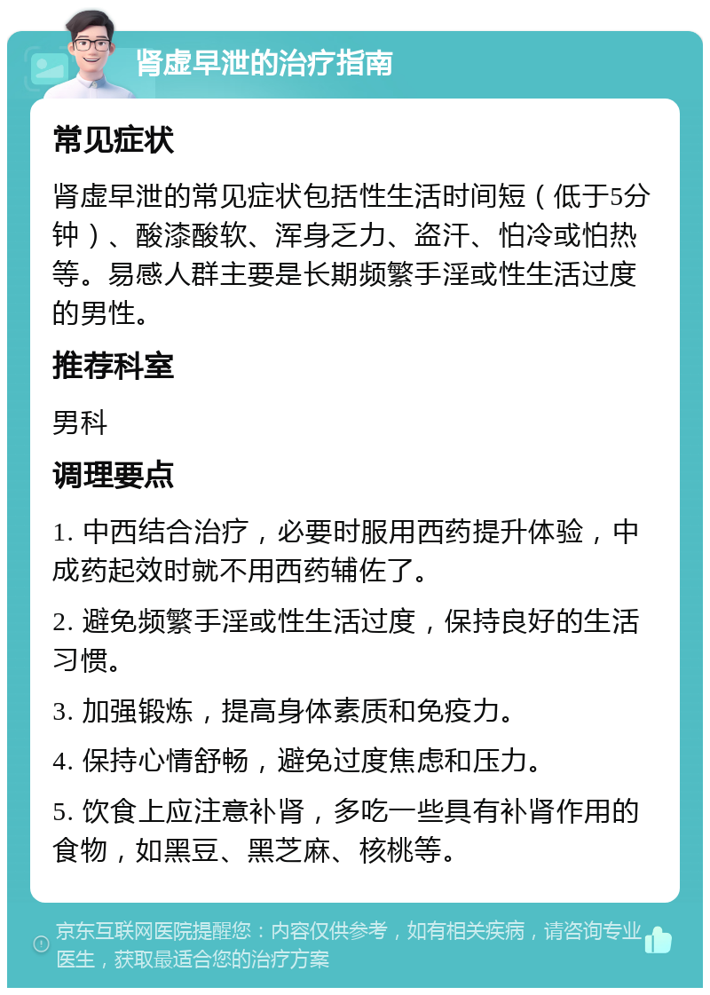 肾虚早泄的治疗指南 常见症状 肾虚早泄的常见症状包括性生活时间短（低于5分钟）、酸漆酸软、浑身乏力、盗汗、怕冷或怕热等。易感人群主要是长期频繁手淫或性生活过度的男性。 推荐科室 男科 调理要点 1. 中西结合治疗，必要时服用西药提升体验，中成药起效时就不用西药辅佐了。 2. 避免频繁手淫或性生活过度，保持良好的生活习惯。 3. 加强锻炼，提高身体素质和免疫力。 4. 保持心情舒畅，避免过度焦虑和压力。 5. 饮食上应注意补肾，多吃一些具有补肾作用的食物，如黑豆、黑芝麻、核桃等。