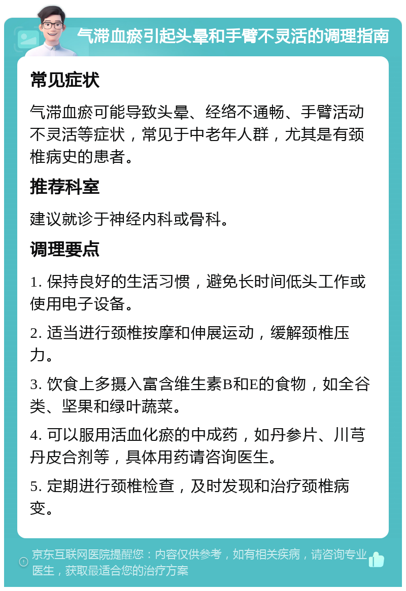 气滞血瘀引起头晕和手臂不灵活的调理指南 常见症状 气滞血瘀可能导致头晕、经络不通畅、手臂活动不灵活等症状，常见于中老年人群，尤其是有颈椎病史的患者。 推荐科室 建议就诊于神经内科或骨科。 调理要点 1. 保持良好的生活习惯，避免长时间低头工作或使用电子设备。 2. 适当进行颈椎按摩和伸展运动，缓解颈椎压力。 3. 饮食上多摄入富含维生素B和E的食物，如全谷类、坚果和绿叶蔬菜。 4. 可以服用活血化瘀的中成药，如丹参片、川芎丹皮合剂等，具体用药请咨询医生。 5. 定期进行颈椎检查，及时发现和治疗颈椎病变。