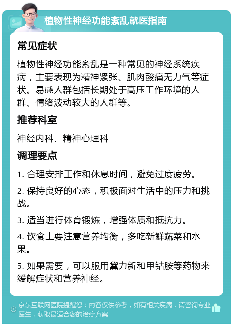 植物性神经功能紊乱就医指南 常见症状 植物性神经功能紊乱是一种常见的神经系统疾病，主要表现为精神紧张、肌肉酸痛无力气等症状。易感人群包括长期处于高压工作环境的人群、情绪波动较大的人群等。 推荐科室 神经内科、精神心理科 调理要点 1. 合理安排工作和休息时间，避免过度疲劳。 2. 保持良好的心态，积极面对生活中的压力和挑战。 3. 适当进行体育锻炼，增强体质和抵抗力。 4. 饮食上要注意营养均衡，多吃新鲜蔬菜和水果。 5. 如果需要，可以服用黛力新和甲钴胺等药物来缓解症状和营养神经。