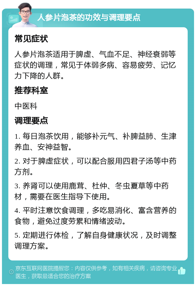 人参片泡茶的功效与调理要点 常见症状 人参片泡茶适用于脾虚、气血不足、神经衰弱等症状的调理，常见于体弱多病、容易疲劳、记忆力下降的人群。 推荐科室 中医科 调理要点 1. 每日泡茶饮用，能够补元气、补脾益肺、生津养血、安神益智。 2. 对于脾虚症状，可以配合服用四君子汤等中药方剂。 3. 养肾可以使用鹿茸、杜仲、冬虫夏草等中药材，需要在医生指导下使用。 4. 平时注意饮食调理，多吃易消化、富含营养的食物，避免过度劳累和情绪波动。 5. 定期进行体检，了解自身健康状况，及时调整调理方案。