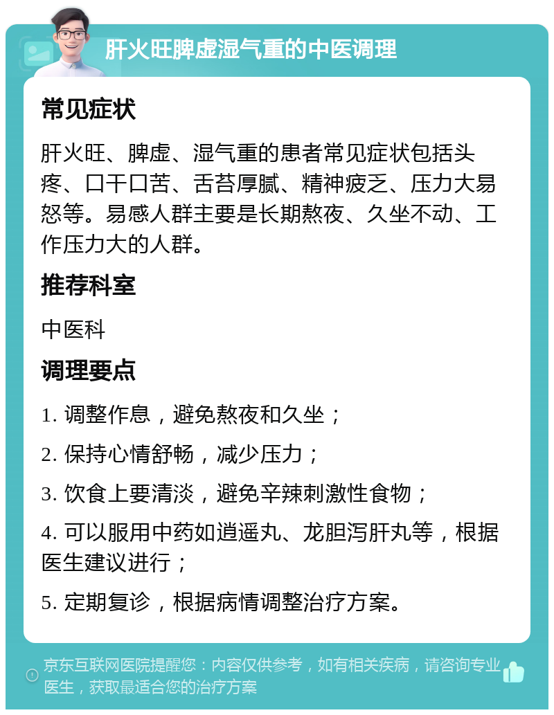 肝火旺脾虚湿气重的中医调理 常见症状 肝火旺、脾虚、湿气重的患者常见症状包括头疼、口干口苦、舌苔厚腻、精神疲乏、压力大易怒等。易感人群主要是长期熬夜、久坐不动、工作压力大的人群。 推荐科室 中医科 调理要点 1. 调整作息，避免熬夜和久坐； 2. 保持心情舒畅，减少压力； 3. 饮食上要清淡，避免辛辣刺激性食物； 4. 可以服用中药如逍遥丸、龙胆泻肝丸等，根据医生建议进行； 5. 定期复诊，根据病情调整治疗方案。