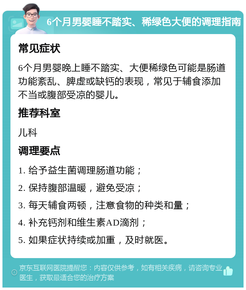 6个月男婴睡不踏实、稀绿色大便的调理指南 常见症状 6个月男婴晚上睡不踏实、大便稀绿色可能是肠道功能紊乱、脾虚或缺钙的表现，常见于辅食添加不当或腹部受凉的婴儿。 推荐科室 儿科 调理要点 1. 给予益生菌调理肠道功能； 2. 保持腹部温暖，避免受凉； 3. 每天辅食两顿，注意食物的种类和量； 4. 补充钙剂和维生素AD滴剂； 5. 如果症状持续或加重，及时就医。