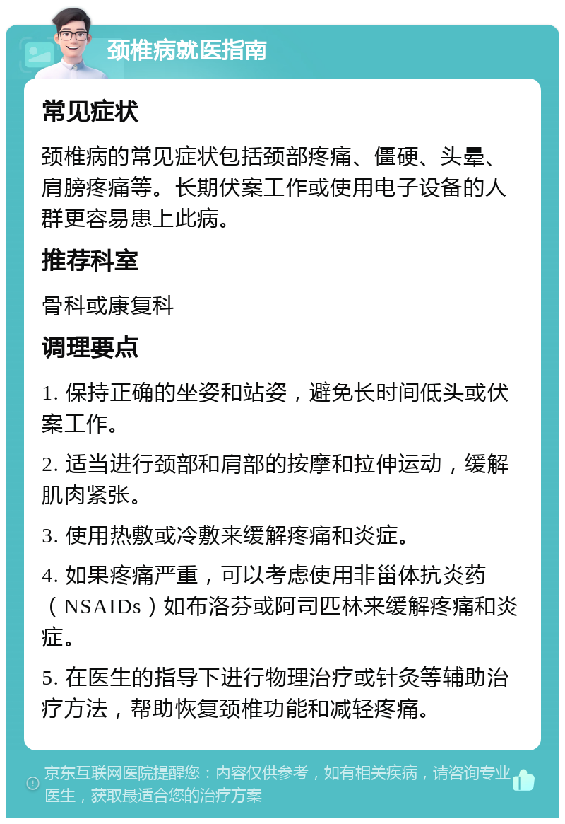 颈椎病就医指南 常见症状 颈椎病的常见症状包括颈部疼痛、僵硬、头晕、肩膀疼痛等。长期伏案工作或使用电子设备的人群更容易患上此病。 推荐科室 骨科或康复科 调理要点 1. 保持正确的坐姿和站姿，避免长时间低头或伏案工作。 2. 适当进行颈部和肩部的按摩和拉伸运动，缓解肌肉紧张。 3. 使用热敷或冷敷来缓解疼痛和炎症。 4. 如果疼痛严重，可以考虑使用非甾体抗炎药（NSAIDs）如布洛芬或阿司匹林来缓解疼痛和炎症。 5. 在医生的指导下进行物理治疗或针灸等辅助治疗方法，帮助恢复颈椎功能和减轻疼痛。