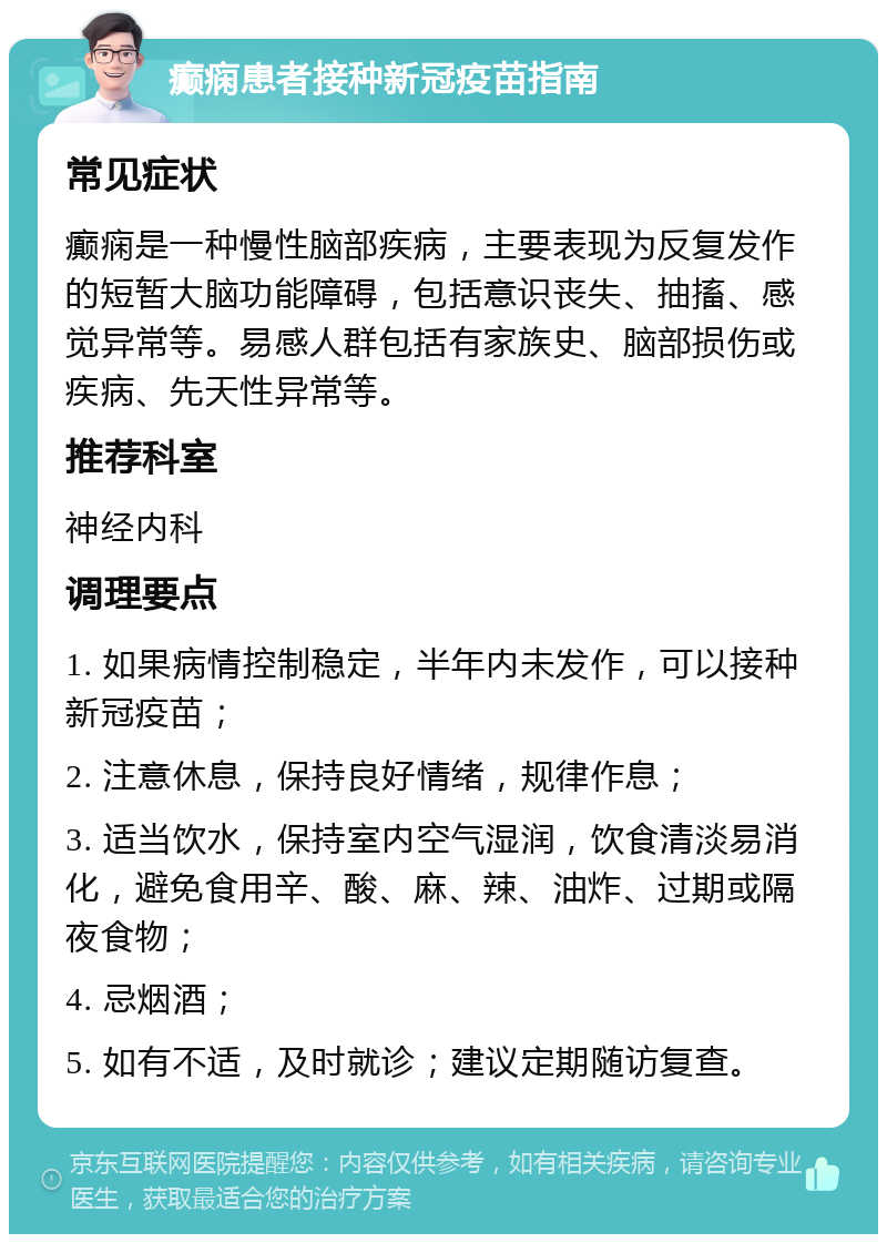 癫痫患者接种新冠疫苗指南 常见症状 癫痫是一种慢性脑部疾病，主要表现为反复发作的短暂大脑功能障碍，包括意识丧失、抽搐、感觉异常等。易感人群包括有家族史、脑部损伤或疾病、先天性异常等。 推荐科室 神经内科 调理要点 1. 如果病情控制稳定，半年内未发作，可以接种新冠疫苗； 2. 注意休息，保持良好情绪，规律作息； 3. 适当饮水，保持室内空气湿润，饮食清淡易消化，避免食用辛、酸、麻、辣、油炸、过期或隔夜食物； 4. 忌烟酒； 5. 如有不适，及时就诊；建议定期随访复查。