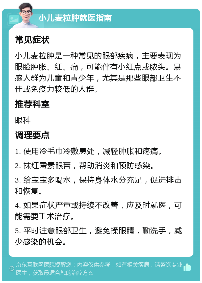 小儿麦粒肿就医指南 常见症状 小儿麦粒肿是一种常见的眼部疾病，主要表现为眼睑肿胀、红、痛，可能伴有小红点或脓头。易感人群为儿童和青少年，尤其是那些眼部卫生不佳或免疫力较低的人群。 推荐科室 眼科 调理要点 1. 使用冷毛巾冷敷患处，减轻肿胀和疼痛。 2. 抹红霉素眼膏，帮助消炎和预防感染。 3. 给宝宝多喝水，保持身体水分充足，促进排毒和恢复。 4. 如果症状严重或持续不改善，应及时就医，可能需要手术治疗。 5. 平时注意眼部卫生，避免揉眼睛，勤洗手，减少感染的机会。