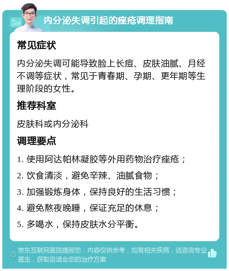 内分泌失调引起的痤疮调理指南 常见症状 内分泌失调可能导致脸上长痘、皮肤油腻、月经不调等症状，常见于青春期、孕期、更年期等生理阶段的女性。 推荐科室 皮肤科或内分泌科 调理要点 1. 使用阿达帕林凝胶等外用药物治疗痤疮； 2. 饮食清淡，避免辛辣、油腻食物； 3. 加强锻炼身体，保持良好的生活习惯； 4. 避免熬夜晚睡，保证充足的休息； 5. 多喝水，保持皮肤水分平衡。