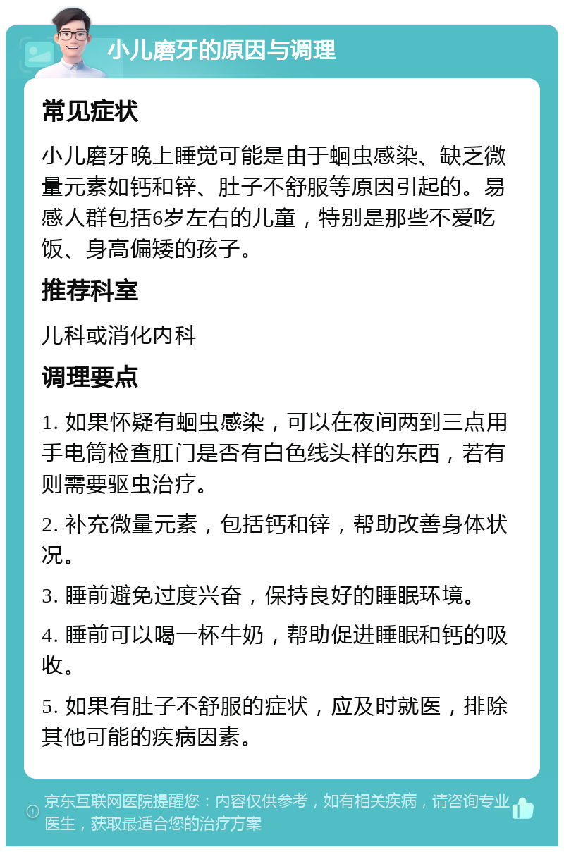 小儿磨牙的原因与调理 常见症状 小儿磨牙晚上睡觉可能是由于蛔虫感染、缺乏微量元素如钙和锌、肚子不舒服等原因引起的。易感人群包括6岁左右的儿童，特别是那些不爱吃饭、身高偏矮的孩子。 推荐科室 儿科或消化内科 调理要点 1. 如果怀疑有蛔虫感染，可以在夜间两到三点用手电筒检查肛门是否有白色线头样的东西，若有则需要驱虫治疗。 2. 补充微量元素，包括钙和锌，帮助改善身体状况。 3. 睡前避免过度兴奋，保持良好的睡眠环境。 4. 睡前可以喝一杯牛奶，帮助促进睡眠和钙的吸收。 5. 如果有肚子不舒服的症状，应及时就医，排除其他可能的疾病因素。