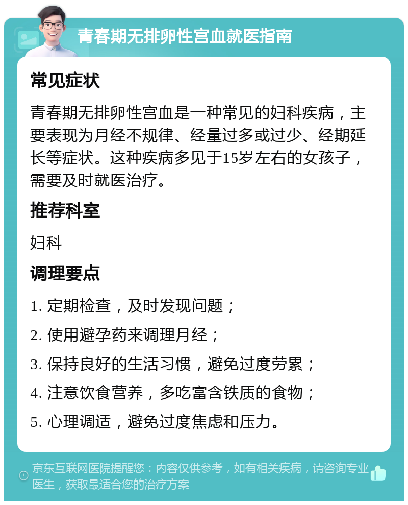 青春期无排卵性宫血就医指南 常见症状 青春期无排卵性宫血是一种常见的妇科疾病，主要表现为月经不规律、经量过多或过少、经期延长等症状。这种疾病多见于15岁左右的女孩子，需要及时就医治疗。 推荐科室 妇科 调理要点 1. 定期检查，及时发现问题； 2. 使用避孕药来调理月经； 3. 保持良好的生活习惯，避免过度劳累； 4. 注意饮食营养，多吃富含铁质的食物； 5. 心理调适，避免过度焦虑和压力。