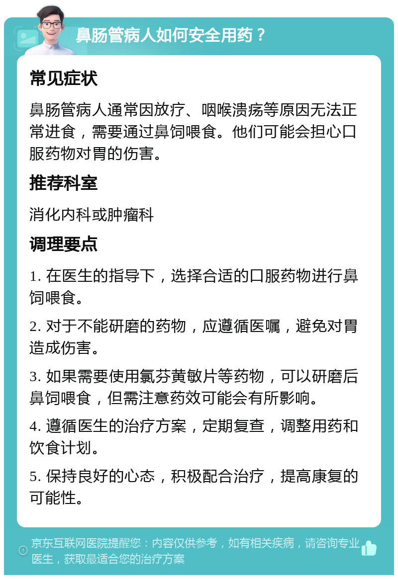 鼻肠管病人如何安全用药？ 常见症状 鼻肠管病人通常因放疗、咽喉溃疡等原因无法正常进食，需要通过鼻饲喂食。他们可能会担心口服药物对胃的伤害。 推荐科室 消化内科或肿瘤科 调理要点 1. 在医生的指导下，选择合适的口服药物进行鼻饲喂食。 2. 对于不能研磨的药物，应遵循医嘱，避免对胃造成伤害。 3. 如果需要使用氯芬黄敏片等药物，可以研磨后鼻饲喂食，但需注意药效可能会有所影响。 4. 遵循医生的治疗方案，定期复查，调整用药和饮食计划。 5. 保持良好的心态，积极配合治疗，提高康复的可能性。